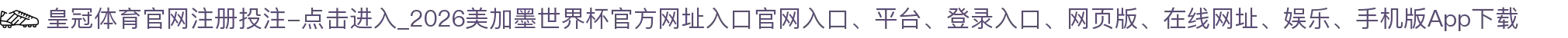 皇冠体育官网注册投注-点击进入_2026美加墨世界杯官方网址入口